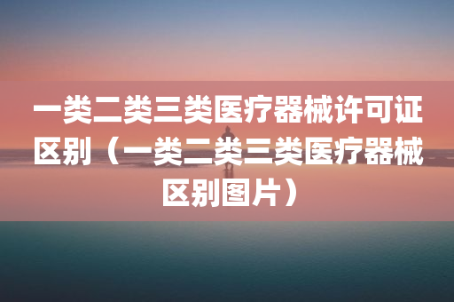 一类二类三类医疗器械许可证区别（一类二类三类医疗器械区别图片）