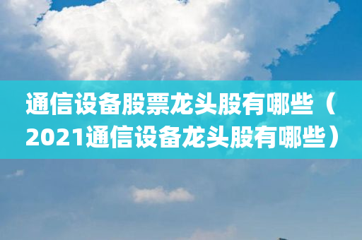 通信设备股票龙头股有哪些（2021通信设备龙头股有哪些）