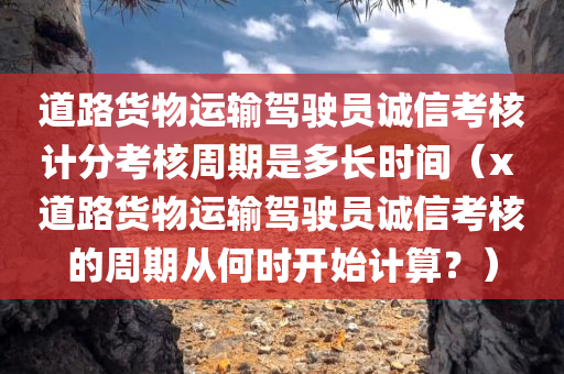 道路货物运输驾驶员诚信考核计分考核周期是多长时间（x 道路货物运输驾驶员诚信考核的周期从何时开始计算？）