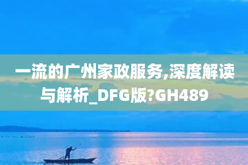 一流的广州家政服务,深度解读与解析_DFG版?GH489