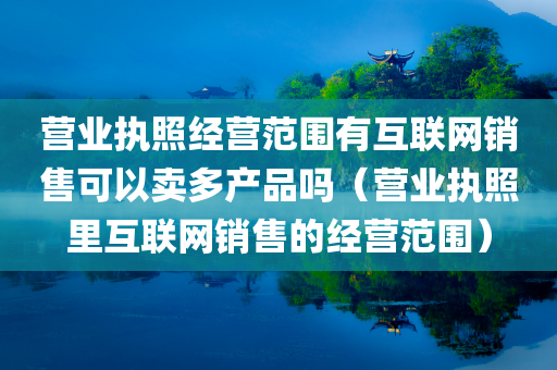 营业执照经营范围有互联网销售可以卖多产品吗（营业执照里互联网销售的经营范围）