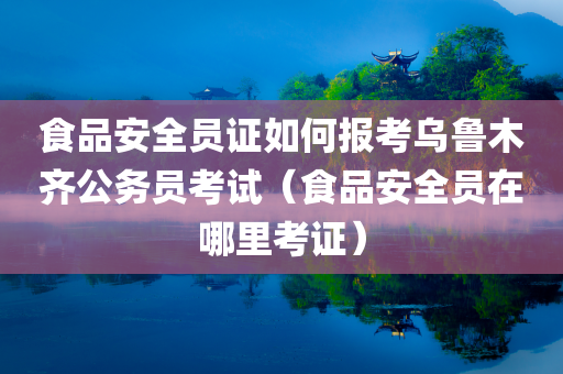 食品安全员证如何报考乌鲁木齐公务员考试（食品安全员在哪里考证）