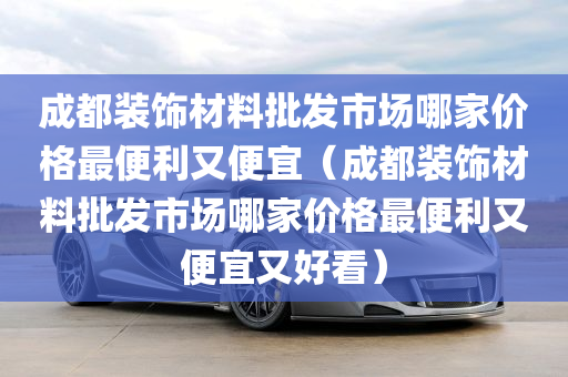 成都装饰材料批发市场哪家价格最便利又便宜（成都装饰材料批发市场哪家价格最便利又便宜又好看）