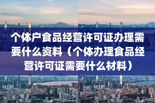 个体户食品经营许可证办理需要什么资料（个体办理食品经营许可证需要什么材料）