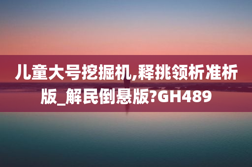 儿童大号挖掘机,释挑领析准析版_解民倒悬版?GH489