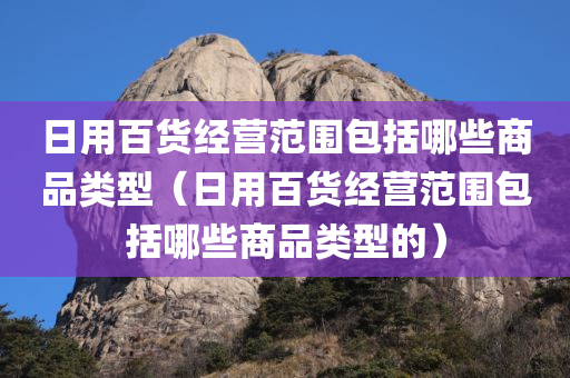 日用百货经营范围包括哪些商品类型（日用百货经营范围包括哪些商品类型的）