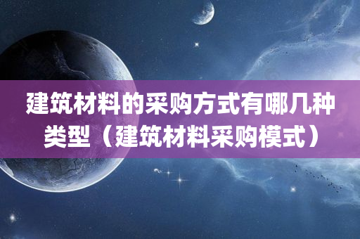 建筑材料的采购方式有哪几种类型（建筑材料采购模式）