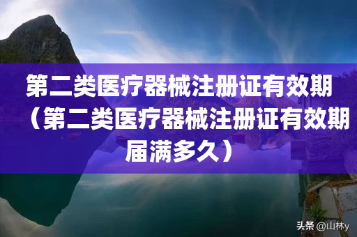 第二类医疗器械注册证有效期（第二类医疗器械注册证有效期届满多久）