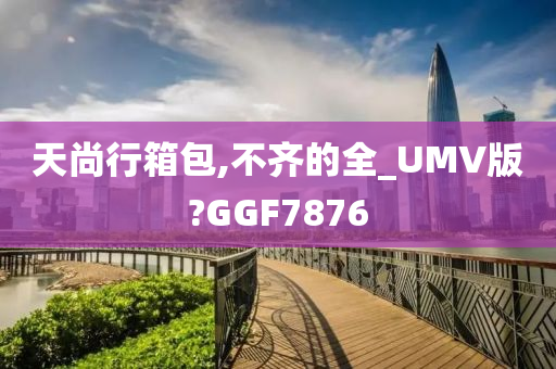 天尚行箱包,不齐的全_UMV版?GGF7876