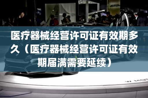 医疗器械经营许可证有效期多久（医疗器械经营许可证有效期届满需要延续）