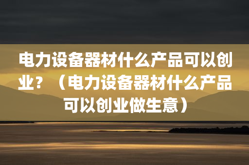 电力设备器材什么产品可以创业？（电力设备器材什么产品可以创业做生意）