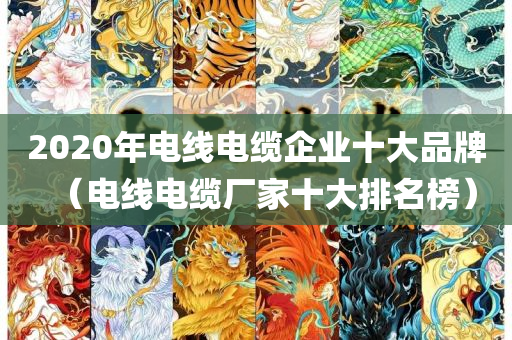 2020年电线电缆企业十大品牌（电线电缆厂家十大排名榜）