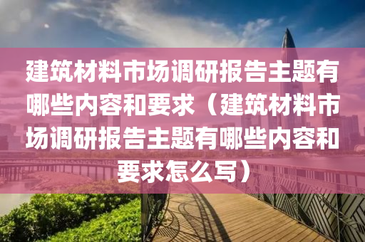 建筑材料市场调研报告主题有哪些内容和要求（建筑材料市场调研报告主题有哪些内容和要求怎么写）