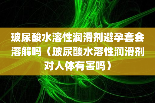 玻尿酸水溶性润滑剂避孕套会溶解吗（玻尿酸水溶性润滑剂对人体有害吗）