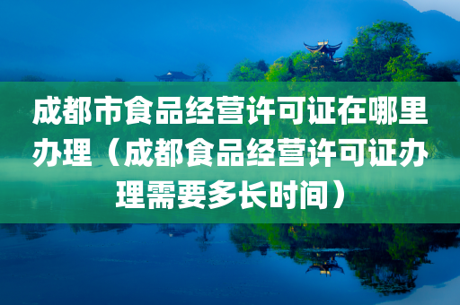 成都市食品经营许可证在哪里办理（成都食品经营许可证办理需要多长时间）