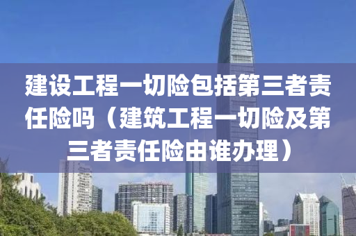 建设工程一切险包括第三者责任险吗（建筑工程一切险及第三者责任险由谁办理）