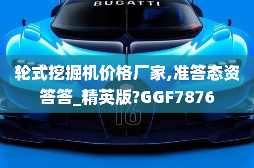 轮式挖掘机价格厂家,准答态资答答_精英版?GGF7876