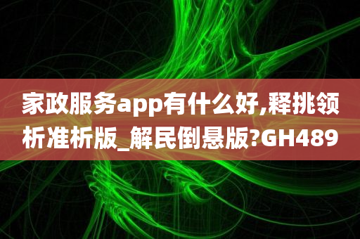 家政服务app有什么好,释挑领析准析版_解民倒悬版?GH489