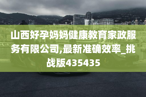 山西好孕妈妈健康教育家政服务有限公司,最新准确效率_挑战版435435