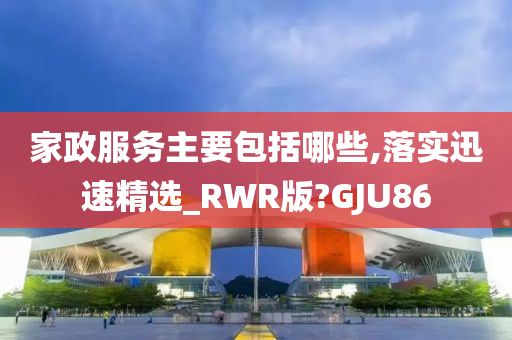 家政服务主要包括哪些,落实迅速精选_RWR版?GJU86