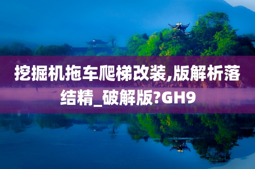 挖掘机拖车爬梯改装,版解析落结精_破解版?GH9