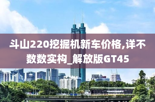 斗山220挖掘机新车价格,详不数数实构_解放版GT45