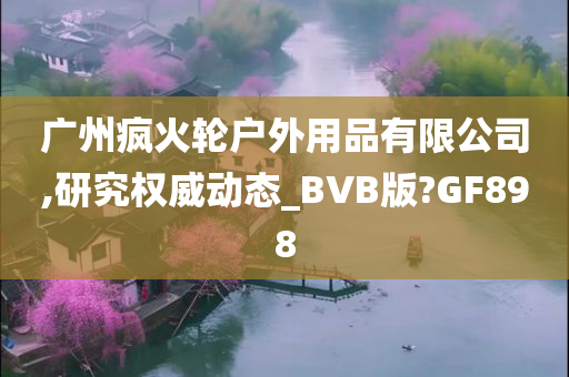 广州疯火轮户外用品有限公司,研究权威动态_BVB版?GF898