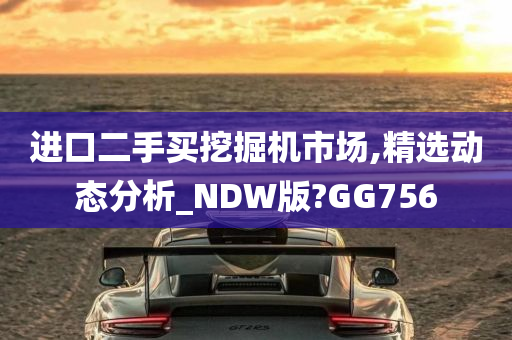 进口二手买挖掘机市场,精选动态分析_NDW版?GG756