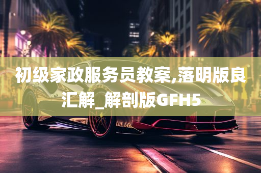 初级家政服务员教案,落明版良汇解_解剖版GFH5