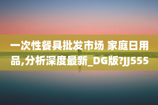 一次性餐具批发市场 家庭日用品,分析深度最新_DG版?JJ555