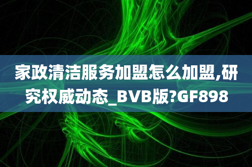 家政清洁服务加盟怎么加盟,研究权威动态_BVB版?GF898