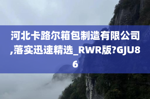 河北卡路尔箱包制造有限公司,落实迅速精选_RWR版?GJU86