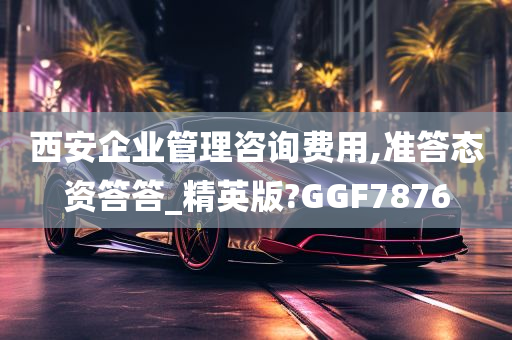 西安企业管理咨询费用,准答态资答答_精英版?GGF7876