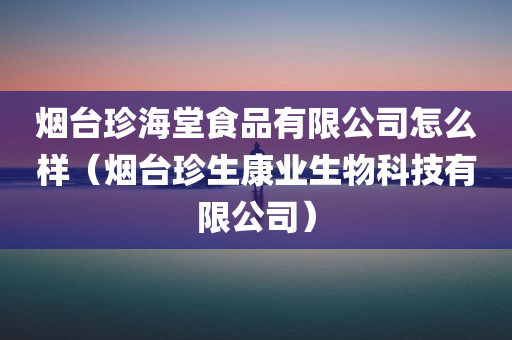 烟台珍海堂食品有限公司怎么样（烟台珍生康业生物科技有限公司）