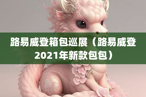 路易威登箱包巡展（路易威登2021年新款包包）