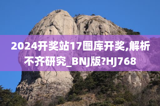 2024开奖站17图库开奖,解析不齐研究_BNJ版?HJ768