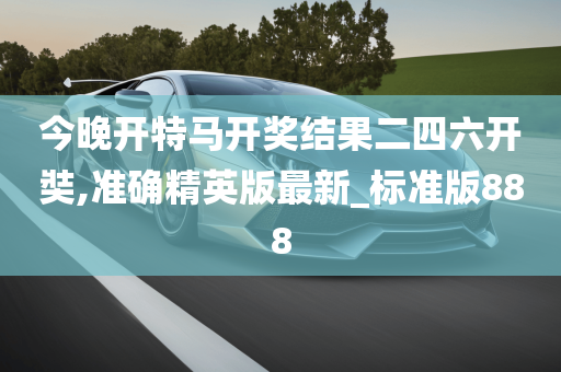 今晚开特马开奖结果二四六开奘,准确精英版最新_标准版888