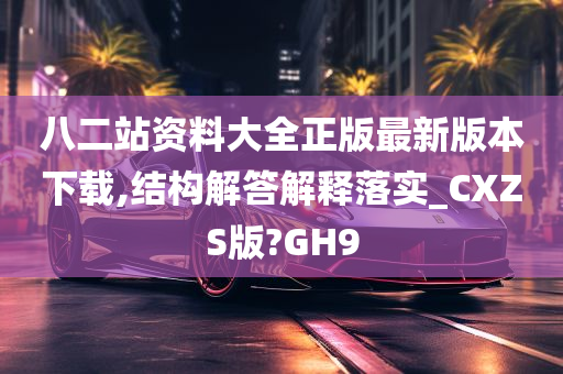 八二站资料大全正版最新版本下载,结构解答解释落实_CXZS版?GH9