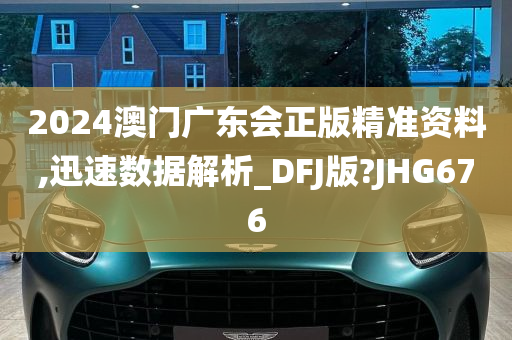 2024澳门广东会正版精准资料,迅速数据解析_DFJ版?JHG676