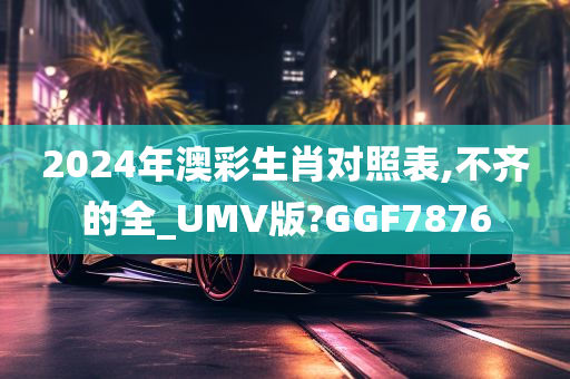 2024年澳彩生肖对照表,不齐的全_UMV版?GGF7876