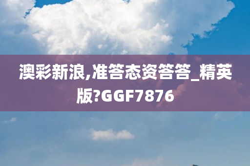 澳彩新浪,准答态资答答_精英版?GGF7876