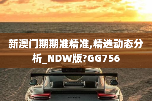 新澳门期期准精准,精选动态分析_NDW版?GG756