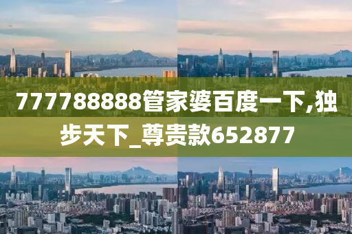 777788888管家婆百度一下,独步天下_尊贵款652877