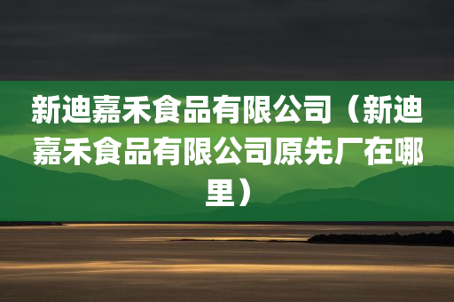 新迪嘉禾食品有限公司（新迪嘉禾食品有限公司原先厂在哪里）