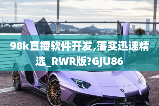 98k直播软件开发,落实迅速精选_RWR版?GJU86