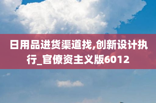 日用品进货渠道找,创新设计执行_官僚资主义版6012