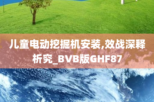 儿童电动挖掘机安装,效战深释析究_BVB版GHF87