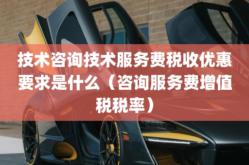 技术咨询技术服务费税收优惠要求是什么（咨询服务费增值税税率）