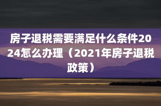 房子退税需要满足什么条件2024怎么办理（2021年房子退税政策）