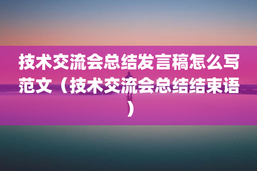 技术交流会总结发言稿怎么写范文（技术交流会总结结束语）